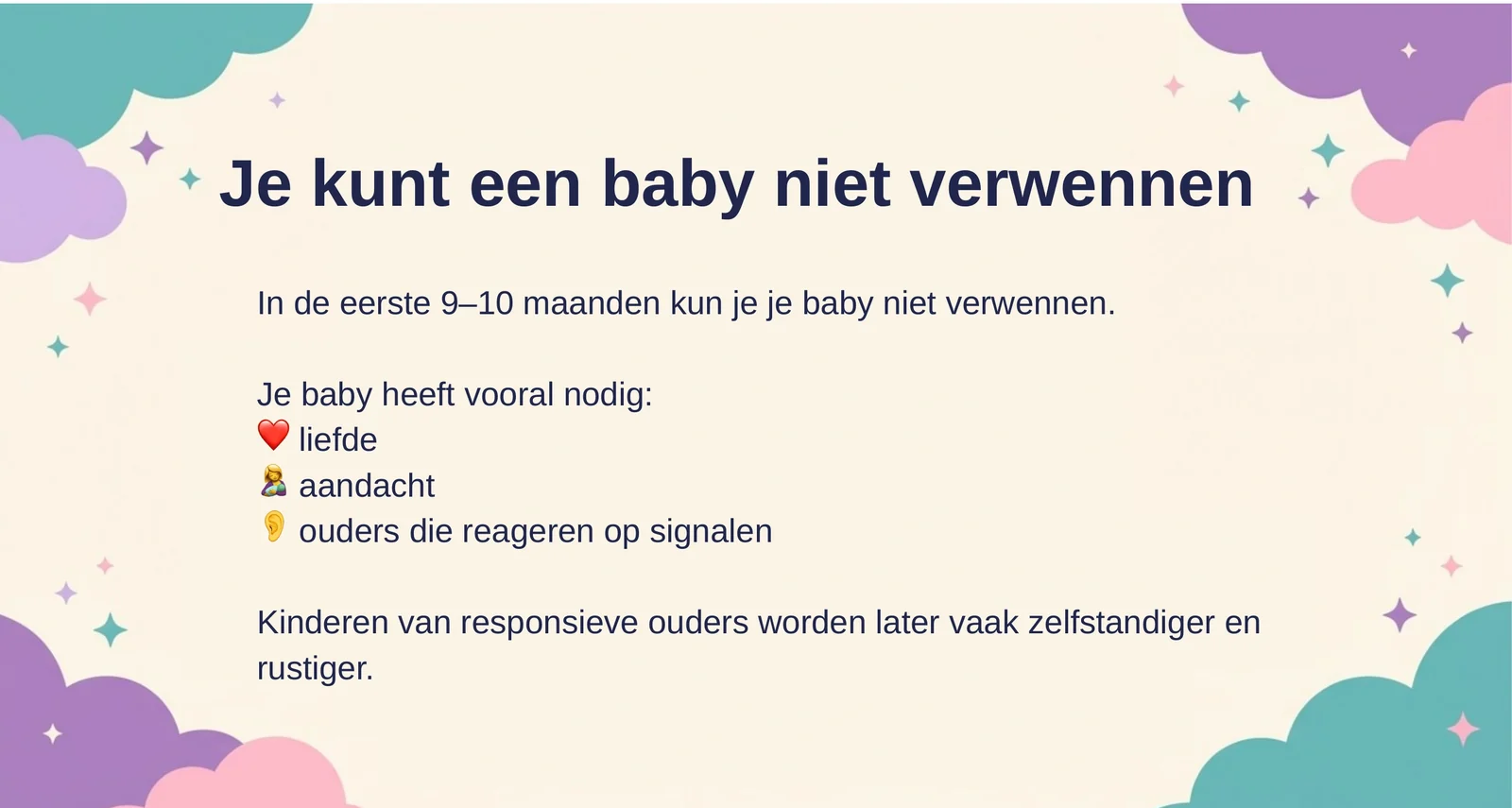 Je kunt een baby niet verwennen: in de eerste 9 tot 10 maanden kun je je baby niet verwennen. Hij heeft vooral liefde, aandacht en ouders die reageren op signalen nodig. Kinderen van responsieve ouders worden later vaak zelfstandiger en rustiger.